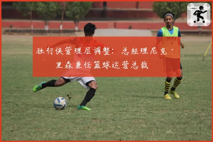 独行侠管理层调整：总经理尼克·哈里森兼任篮球运营总裁