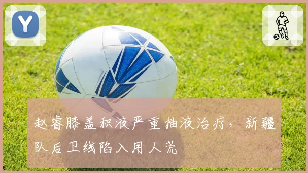 赵睿膝盖积液严重抽液治疗,新疆队后卫线陷入用人荒