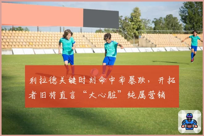 利拉德关键时刻命中率暴跌，开拓者旧将直言“大心脏”纯属营销
