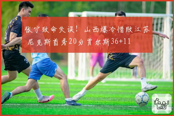 张宁致命失误！山西爆冷惜败江苏 尼克斯首秀20分贾尔斯36+11