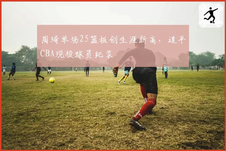 周琦单场25篮板创生涯新高,追平CBA现役球员纪录