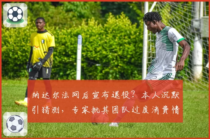 纳达尔法网后宣布退役?本人沉默引猜测,专家批其团队过度消费情怀