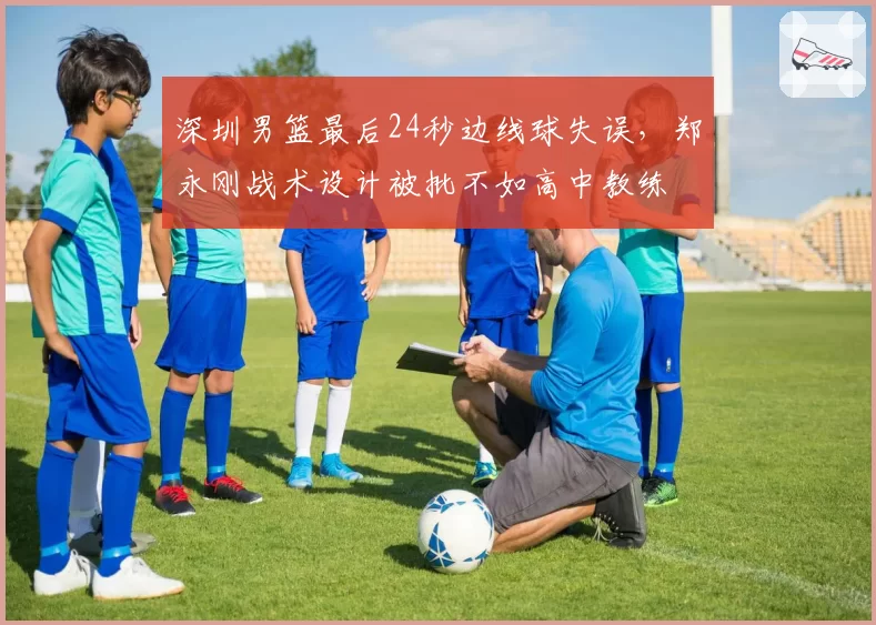 深圳男篮最后24秒边线球失误,郑永刚战术设计被批不如高中教练