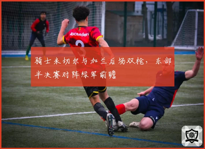 骑士米切尔与加兰后场双枪，东部半决赛对阵绿军前瞻
