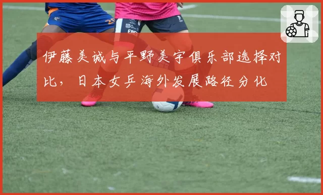 伊藤美诚与平野美宇俱乐部选择对比，日本女乒海外发展路径分化