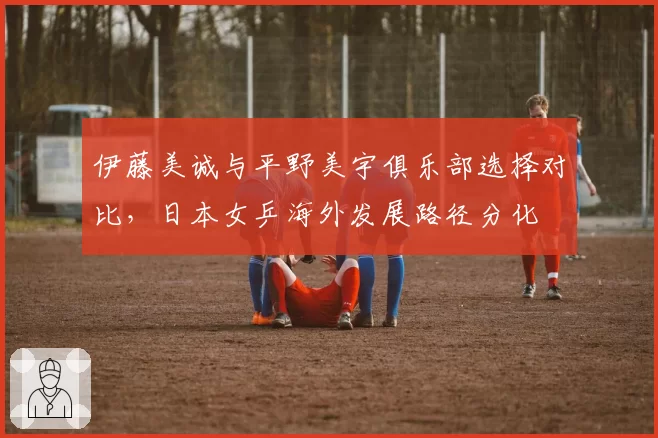 伊藤美诚与平野美宇俱乐部选择对比,日本女乒海外发展路径分化