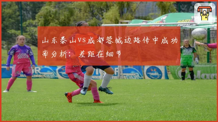 山东泰山vs成都蓉城边路传中成功率分析:差距在细节