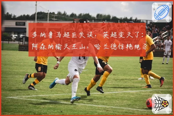 多纳鲁马超巨失误，英超变天了：阿森纳输天王山，哈兰德惊艳绝杀