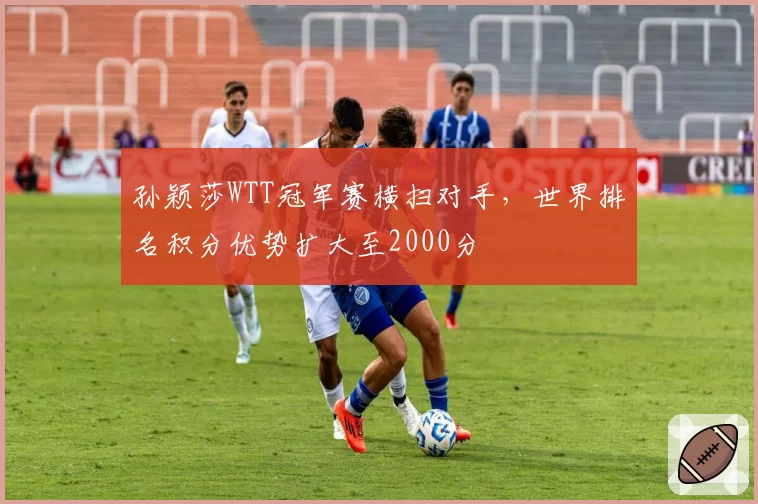孙颖莎WTT冠军赛横扫对手，世界排名积分优势扩大至2000分