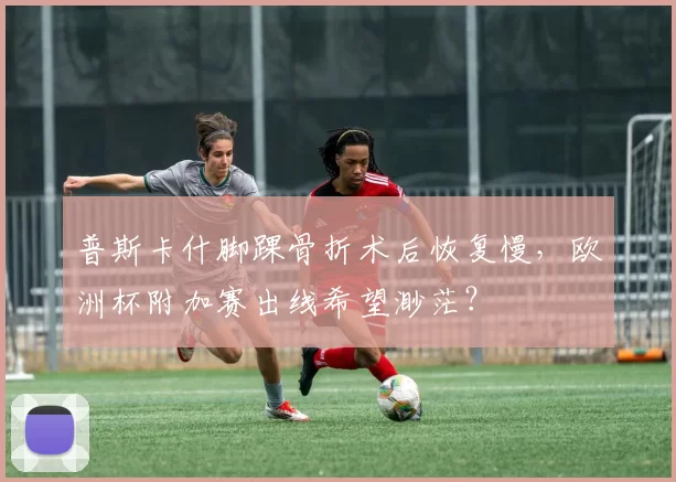 普斯卡什脚踝骨折术后恢复慢,欧洲杯附加赛出线希望渺茫?