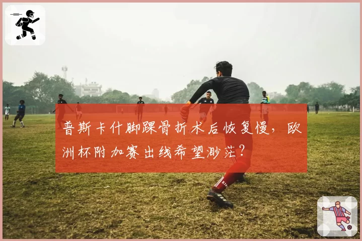 普斯卡什脚踝骨折术后恢复慢,欧洲杯附加赛出线希望渺茫?