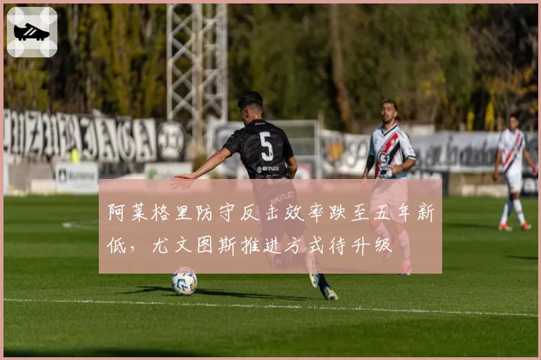 阿莱格里防守反击效率跌至五年新低，尤文图斯推进方式待升级