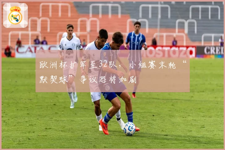 欧洲杯扩军至32队,小组赛末轮“默契球”争议恐将加剧