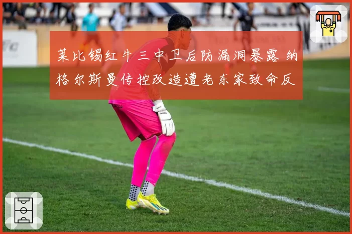 莱比锡红牛三中卫后防漏洞暴露 纳格尔斯曼传控改造遭老东家致命反击