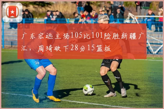 广东宏远主场105比101险胜新疆广汇，周琦砍下28分15篮板