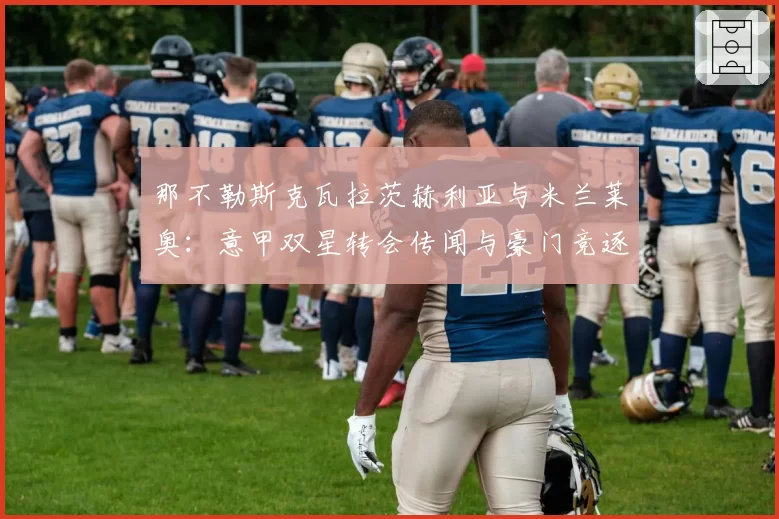 那不勒斯克瓦拉茨赫利亚与米兰莱奥：意甲双星转会传闻与豪门竞逐分析