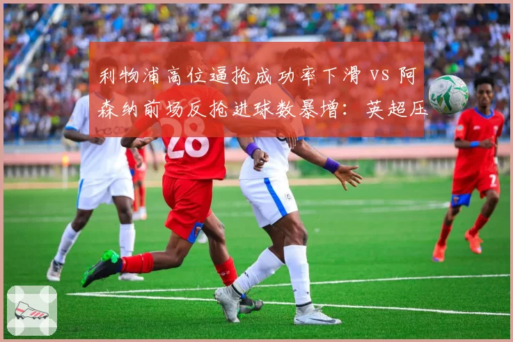 利物浦高位逼抢成功率下滑 vs 阿森纳前场反抢进球数暴增:英超压迫体系此消彼长