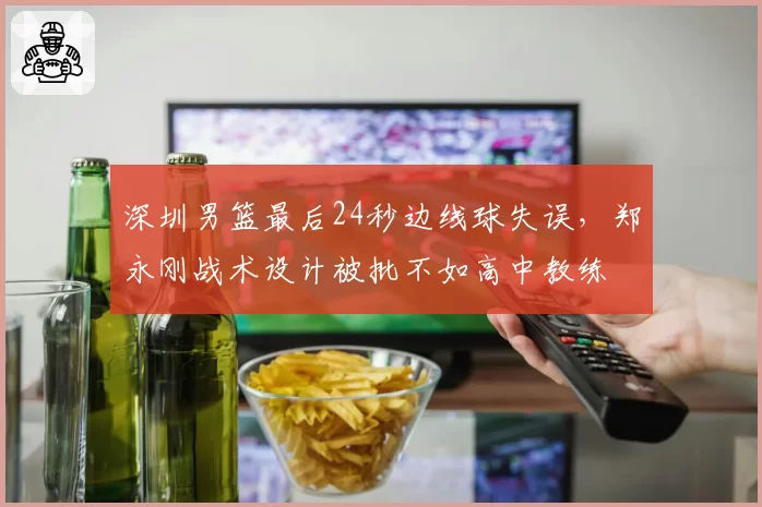 深圳男篮最后24秒边线球失误,郑永刚战术设计被批不如高中教练
