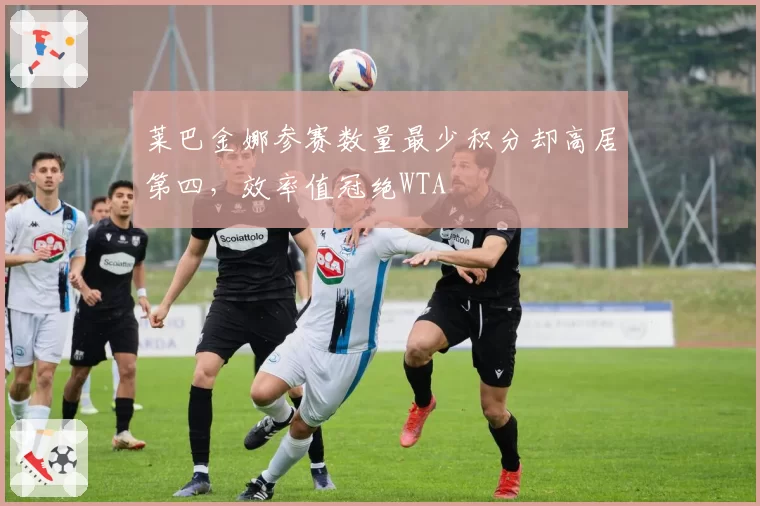 莱巴金娜参赛数量最少积分却高居第四，效率值冠绝WTA