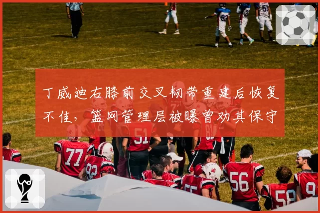 丁威迪右膝前交叉韧带重建后恢复不佳，篮网管理层被曝曾劝其保守治疗
