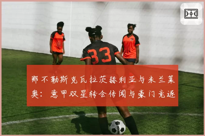 那不勒斯克瓦拉茨赫利亚与米兰莱奥：意甲双星转会传闻与豪门竞逐分析