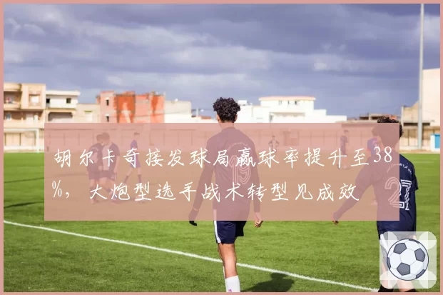 胡尔卡奇接发球局赢球率提升至38%,大炮型选手战术转型见成效