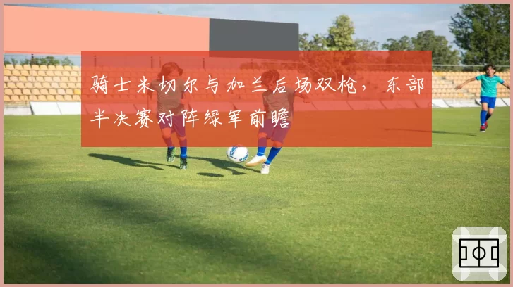 骑士米切尔与加兰后场双枪,东部半决赛对阵绿军前瞻