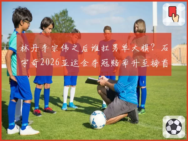 林丹李宗伟之后谁扛男单大旗？石宇奇2026亚运会夺冠赔率升至榜首
