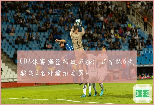CBA休赛期签约效率榜：辽宁队6天敲定3名外援排名第一