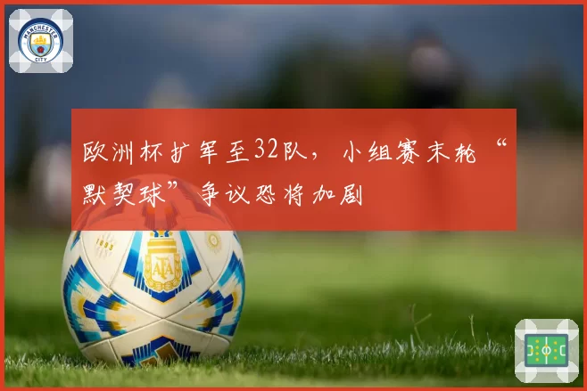 欧洲杯扩军至32队，小组赛末轮“默契球”争议恐将加剧