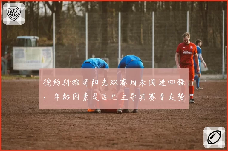 德约科维奇阳光双赛均未闯进四强，年龄因素是否已主导其赛季走势？