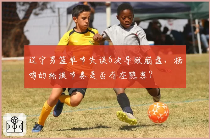 辽宁男篮单节失误6次导致崩盘，杨鸣的轮换节奏是否存在隐患？