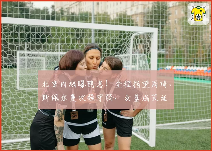 北京内线曝隐患！全程指望周琦，斯佩尔曼攻强守弱，麦基成笑话
