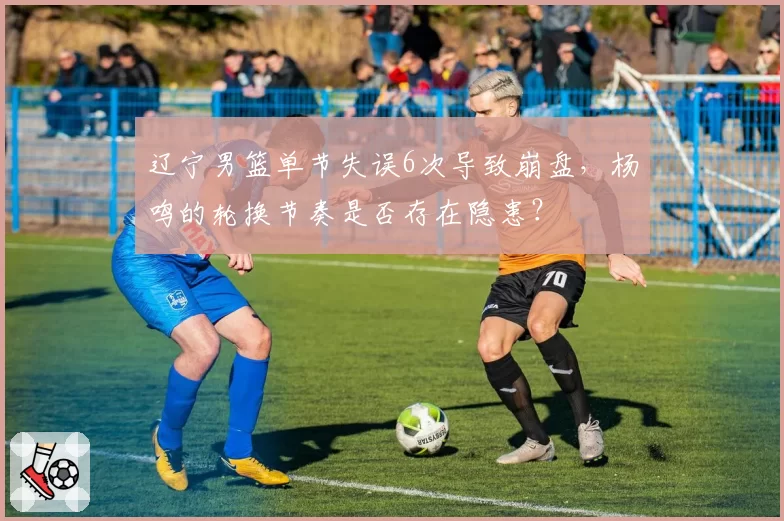 辽宁男篮单节失误6次导致崩盘，杨鸣的轮换节奏是否存在隐患？