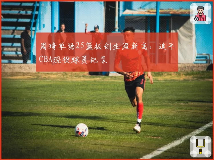 周琦单场25篮板创生涯新高,追平CBA现役球员纪录