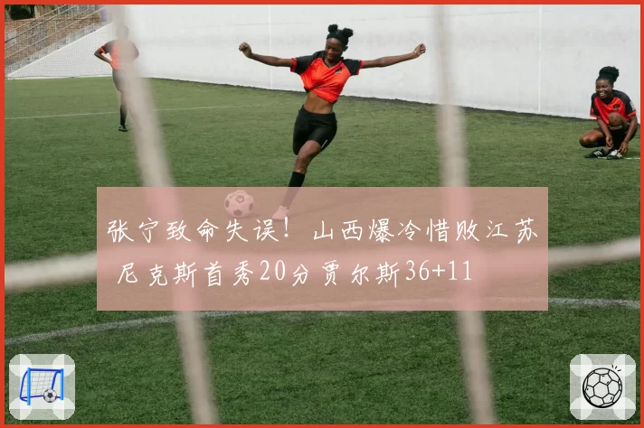 张宁致命失误！山西爆冷惜败江苏 尼克斯首秀20分贾尔斯36+11