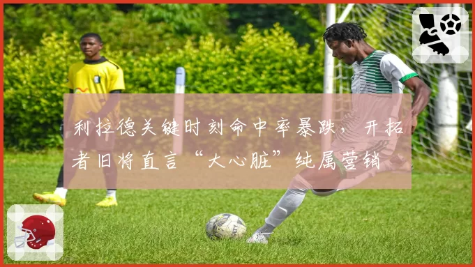 利拉德关键时刻命中率暴跌，开拓者旧将直言“大心脏”纯属营销