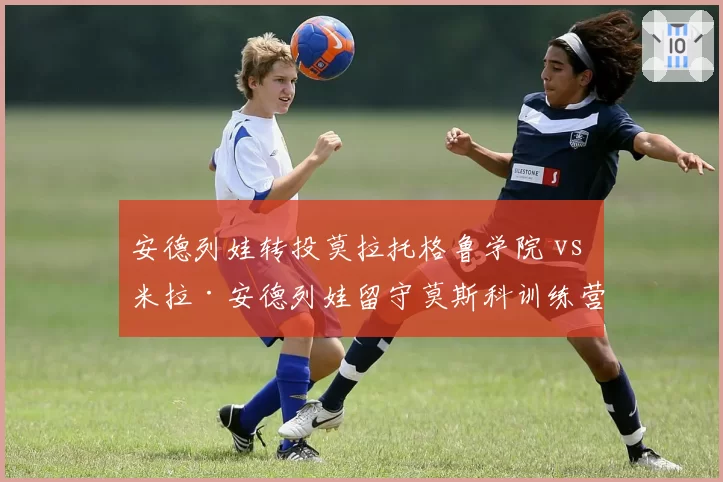 安德列娃转投莫拉托格鲁学院 vs 米拉·安德列娃留守莫斯科训练营：姐妹职业规划分化