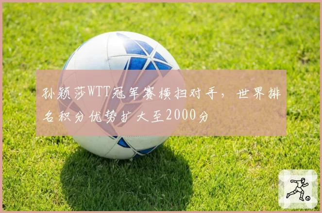 孙颖莎WTT冠军赛横扫对手,世界排名积分优势扩大至2000分