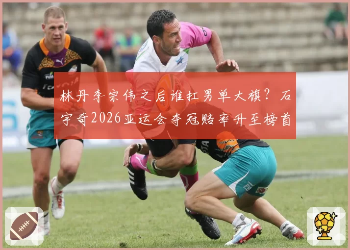 林丹李宗伟之后谁扛男单大旗？石宇奇2026亚运会夺冠赔率升至榜首