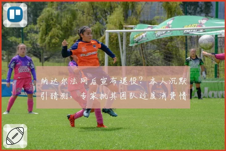 纳达尔法网后宣布退役?本人沉默引猜测,专家批其团队过度消费情怀